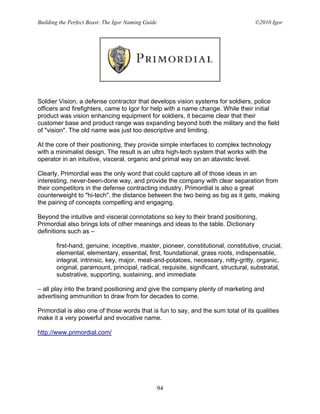 Building the Perfect Beast: The Igor Naming Guide                                   ©2010 Igor




Soldier Vision, a defense contractor that develops vision systems for soldiers, police
officers and firefighters, came to Igor for help with a name change. While their initial
product was vision enhancing equipment for soldiers, it became clear that their
customer base and product range was expanding beyond both the military and the field
of "vision". The old name was just too descriptive and limiting.

At the core of their positioning, they provide simple interfaces to complex technology
with a minimalist design. The result is an ultra high-tech system that works with the
operator in an intuitive, visceral, organic and primal way on an atavistic level.

Clearly, Primordial was the only word that could capture all of those ideas in an
interesting, never-been-done way, and provide the company with clear separation from
their competitors in the defense contracting industry. Primordial is also a great
counterweight to "hi-tech", the distance between the two being as big as it gets, making
the pairing of concepts compelling and engaging.

Beyond the intuitive and visceral connotations so key to their brand positioning,
Primordial also brings lots of other meanings and ideas to the table. Dictionary
definitions such as –

       first-hand, genuine, inceptive, master, pioneer, constitutional, constitutive, crucial,
       elemental, elementary, essential, first, foundational, grass roots, indispensable,
       integral, intrinsic, key, major, meat-and-potatoes, necessary, nitty-gritty, organic,
       original, paramount, principal, radical, requisite, significant, structural, substratal,
       substrative, supporting, sustaining, and immediate

– all play into the brand positioning and give the company plenty of marketing and
advertising ammunition to draw from for decades to come.

Primordial is also one of those words that is fun to say, and the sum total of its qualities
make it a very powerful and evocative name.

http://www.primordial.com/




                                                    94
 