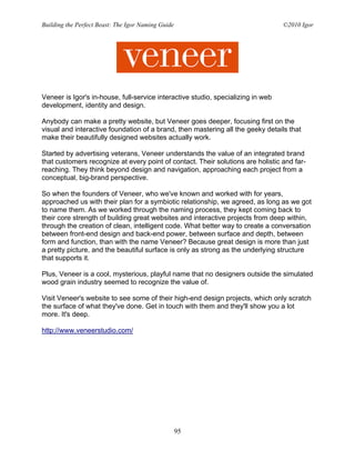 Building the Perfect Beast: The Igor Naming Guide                                 ©2010 Igor




Veneer is Igor's in-house, full-service interactive studio, specializing in web
development, identity and design.

Anybody can make a pretty website, but Veneer goes deeper, focusing first on the
visual and interactive foundation of a brand, then mastering all the geeky details that
make their beautifully designed websites actually work.

Started by advertising veterans, Veneer understands the value of an integrated brand
that customers recognize at every point of contact. Their solutions are holistic and far-
reaching. They think beyond design and navigation, approaching each project from a
conceptual, big-brand perspective.

So when the founders of Veneer, who we've known and worked with for years,
approached us with their plan for a symbiotic relationship, we agreed, as long as we got
to name them. As we worked through the naming process, they kept coming back to
their core strength of building great websites and interactive projects from deep within,
through the creation of clean, intelligent code. What better way to create a conversation
between front-end design and back-end power, between surface and depth, between
form and function, than with the name Veneer? Because great design is more than just
a pretty picture, and the beautiful surface is only as strong as the underlying structure
that supports it.

Plus, Veneer is a cool, mysterious, playful name that no designers outside the simulated
wood grain industry seemed to recognize the value of.

Visit Veneer's website to see some of their high-end design projects, which only scratch
the surface of what they've done. Get in touch with them and they'll show you a lot
more. It's deep.

http://www.veneerstudio.com/




                                                    95
 