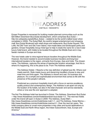 Building the Perfect Beast: The Igor Naming Guide                                 ©2010 Igor




Emaar Properties is renowned for building master-planned communities such as the
$20 Billion Downtown Burj Dubai development, which comprises Burj Dubai --
http://en.wikipedia.org/wiki/Burj_Dubai -- (stated to be the world’s tallest tower when
completed in 2009); The Dubai Mall, the world’s largest entertainment and shopping
mall; Burj Dubai Boulevard with retail shops and restaurants; Burj Dubai Square; The
Lofts; the Old Town and Old Town Island; man-made lakes and landscaped parks and
gardens. Emaar Hospitality Group hired Igor to help it create the name for a new 5-star
luxury hotel brand, with hotels to be located throughout the Middle East and in key
feeder markets in Europe and Asia.

The new hotels cater to intra-regional leisure travelers throughout the Middle East.
However, the brand needed to accommodate business travelers and long-haul
international travelers to the region, primarily from Europe, Asia and India. The chosen
name, The Address, captures the sense of spectacular location advantage, that this is
where it's happening, this is the place to be. From The Address website:

       The Address Hotels + Resorts is the new definition of global luxe life. Where cool
       meets warmth. Style meets luxury and discerning travellers choose to stay and
       meet time and time again. The Address is vibrant and real. It's business and
       pleasure. It's a simple and sophisticated environment that comes to life with the
       presence of the people it attracts.

       Positioned as a premium hospitality brand with a focus on service excellence,
       quality product and contemporary design, The Address is set apart not only by
       the location of its hotels, but also in the total character and service standards,
       where a 'one size fits one' approach is adopted.

The first The Address hotel has launched in Dubai: The Address, Downtown Burj Dubai
-- http://www.theaddress.com/en/hotel/downtown-burj-dubai-1-2 . The next two hotels
under the brand will open in Dubai in 2009: The Address, Dubai Mall --
http://www.theaddress.com/en/hotel/dubai-mall-1-1 ; and The Address, Dubai Marina --
http://www.theaddress.com/en/hotel/dubai-marina-2-1. Over the next ten years, "the
hotel company plans to unveil more properties in key cities and tourist destinations in
the Middle East and North Africa region, the Indian Subcontinent, Asia, Europe and
America."

http://www.theaddress.com/

                                                    96
 
