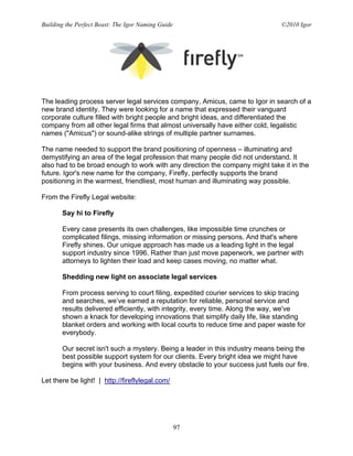 Building the Perfect Beast: The Igor Naming Guide                              ©2010 Igor




The leading process server legal services company, Amicus, came to Igor in search of a
new brand identity. They were looking for a name that expressed their vanguard
corporate culture filled with bright people and bright ideas, and differentiated the
company from all other legal firms that almost universally have either cold, legalistic
names ("Amicus") or sound-alike strings of multiple partner surnames.

The name needed to support the brand positioning of openness – illuminating and
demystifying an area of the legal profession that many people did not understand. It
also had to be broad enough to work with any direction the company might take it in the
future. Igor's new name for the company, Firefly, perfectly supports the brand
positioning in the warmest, friendliest, most human and illuminating way possible.

From the Firefly Legal website:

       Say hi to Firefly

       Every case presents its own challenges, like impossible time crunches or
       complicated filings, missing information or missing persons. And that's where
       Firefly shines. Our unique approach has made us a leading light in the legal
       support industry since 1996. Rather than just move paperwork, we partner with
       attorneys to lighten their load and keep cases moving, no matter what.

       Shedding new light on associate legal services

       From process serving to court filing, expedited courier services to skip tracing
       and searches, we’ve earned a reputation for reliable, personal service and
       results delivered efficiently, with integrity, every time. Along the way, we've
       shown a knack for developing innovations that simplify daily life, like standing
       blanket orders and working with local courts to reduce time and paper waste for
       everybody.

       Our secret isn't such a mystery. Being a leader in this industry means being the
       best possible support system for our clients. Every bright idea we might have
       begins with your business. And every obstacle to your success just fuels our fire.

Let there be light! | http://fireflylegal.com/




                                                    97
 