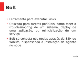 12 / 61
Bolt
●
Ferramenta para executar Tasks
●
Utilizado para tarefas pontuais, como fazer o
troubleshooting de um sistema, deploy de
uma aplicação, ou reinicialização de um
serviço
●
Bolt se conecta nos nodes através de SSH ou
WinRM, dispensando a instalação de agente
no node
 