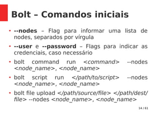 14 / 61
Bolt – Comandos iniciais
●
--nodes – Flag para informar uma lista de
nodes, separados por vírgula
●
--user e --password – Flags para indicar as
credenciais, caso necessário
●
bolt command run <command> --nodes
<node_name>, <node_name>
●
bolt script run </path/to/script> --nodes
<node_name>, <node_name>
●
bolt file upload </path/source/file> </path/dest/
file> --nodes <node_name>, <node_name>
 