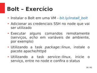 16 / 61
Bolt – Exercício
●
Instalar o Bolt em uma VM - bit.ly/install_bolt
●
Adicionar as credenciais SSH no node que vai
ser utilizado
●
Executar alguns comandos remotamente
(serviços, echo em variáveis de ambiente,
por exemplo)
●
Utilizando a task package::linux, instale o
pacote apache/httpd
●
Utilizando a task service::linux, inicie o
serviço, entre no node e confira o status
 