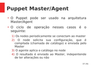 17 / 61
Puppet Master/Agent
●
O Puppet pode ser usado na arquitetura
Master/Agent
●
O ciclo de operação nesses casos é o
seguinte:
1) Os nodes periodicamente se conectam ao master
2) O node solicita sua configuração, que é
compilada (chamada de catálogo) e enviada pelo
Master
3) O agente aplica o catálogo no node
4) O resultado é enviado ao Master, indepentende
de ter alterações ou não
 