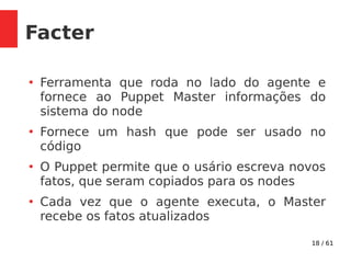 18 / 61
Facter
●
Ferramenta que roda no lado do agente e
fornece ao Puppet Master informações do
sistema do node
●
Fornece um hash que pode ser usado no
código
●
O Puppet permite que o usário escreva novos
fatos, que seram copiados para os nodes
●
Cada vez que o agente executa, o Master
recebe os fatos atualizados
 