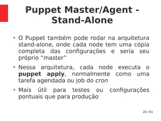 22 / 61
Puppet Master/Agent -
Stand-Alone
●
O Puppet também pode rodar na arquitetura
stand-alone, onde cada node tem uma cópia
completa das configurações e seria seu
próprio “master”
●
Nessa arquitetura, cada node executa o
puppet apply, normalmente como uma
tarefa agendada ou job do cron
●
Mais útil para testes ou configurações
pontuais que para produção
 