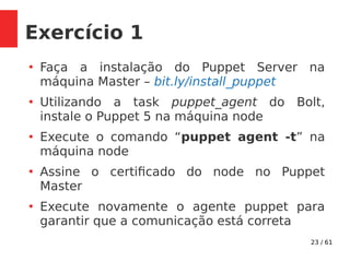 23 / 61
Exercício 1
●
Faça a instalação do Puppet Server na
máquina Master – bit.ly/install_puppet
●
Utilizando a task puppet_agent do Bolt,
instale o Puppet 5 na máquina node
●
Execute o comando “puppet agent -t” na
máquina node
●
Assine o certificado do node no Puppet
Master
●
Execute novamente o agente puppet para
garantir que a comunicação está correta
 