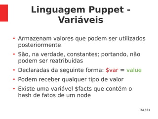 24 / 61
Linguagem Puppet -
Variáveis
●
Armazenam valores que podem ser utilizados
posteriormente
●
São, na verdade, constantes; portando, não
podem ser reatribuídas
●
Declaradas da seguinte forma: $var = value
●
Podem receber qualquer tipo de valor
●
Existe uma variável $facts que contém o
hash de fatos de um node
 