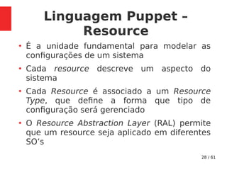 28 / 61
Linguagem Puppet –
Resource
●
É a unidade fundamental para modelar as
configurações de um sistema
●
Cada resource descreve um aspecto do
sistema
●
Cada Resource é associado a um Resource
Type, que define a forma que tipo de
configuração será gerenciado
●
O Resource Abstraction Layer (RAL) permite
que um resource seja aplicado em diferentes
SO’s
 
