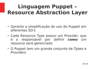 29 / 61
Linguagem Puppet –
Resource Abstraction Layer
●
Garante a simplificação do uso do Puppet em
diferentes SO’s
●
Cada Resource Type possui um Provider, que
é o responsável por definir como um
resource será gerenciado
●
O Puppet tem um grande conjunto de Types e
Providers
 