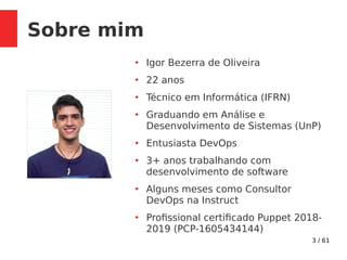 3 / 61
Sobre mim
●
Igor Bezerra de Oliveira
●
22 anos
●
Técnico em Informática (IFRN)
●
Graduando em Análise e
Desenvolvimento de Sistemas (UnP)
●
Entusiasta DevOps
●
3+ anos trabalhando com
desenvolvimento de software
●
Alguns meses como Consultor
DevOps na Instruct
●
Profissional certificado Puppet 2018-
2019 (PCP-1605434144)
 