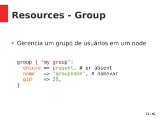 31 / 61
Resources - Group
●
Gerencia um grupo de usuários em um node
group { ‘my group’:
ensure => present, # or absent
name => ‘groupname’, # namevar
gid => 25,
}
 