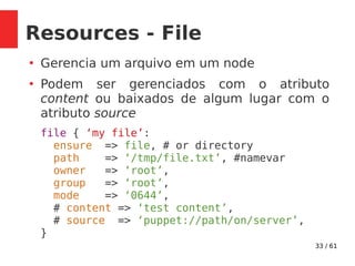 33 / 61
Resources - File
●
Gerencia um arquivo em um node
●
Podem ser gerenciados com o atributo
content ou baixados de algum lugar com o
atributo source
file { ‘my file’:
ensure => file, # or directory
path => ‘/tmp/file.txt’, #namevar
owner => ‘root’,
group => ‘root’,
mode => ‘0644’,
# content => ‘test content’,
# source => ‘puppet://path/on/server’,
}
 