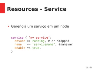 35 / 61
Resources - Service
●
Gerencia um serviço em um node
service { ‘my service’:
ensure => running, # or stopped
name => ‘servicename’, #namevar
enable => true,
}
 