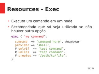 36 / 61
Resources - Exec
●
Executa um comando em um node
●
Recomendado que só seja utilizado se não
houver outra opção
exec { ‘my command’:
command => ‘command here’, #namevar
provider => ‘shell’,
# onlyif => ‘test command’,
# unless => ‘test command’,
# creates => ‘/path/to/file’,
}
 