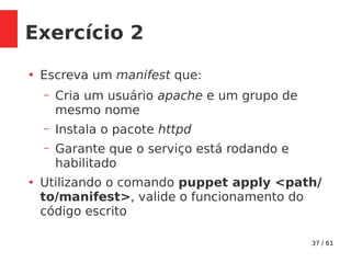 37 / 61
Exercício 2
●
Escreva um manifest que:
– Cria um usuário apache e um grupo de
mesmo nome
– Instala o pacote httpd
– Garante que o serviço está rodando e
habilitado
●
Utilizando o comando puppet apply <path/
to/manifest>, valide o funcionamento do
código escrito
 