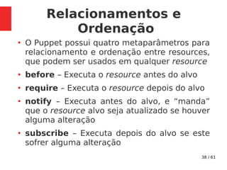 38 / 61
Relacionamentos e
Ordenação
●
O Puppet possui quatro metaparâmetros para
relacionamento e ordenação entre resources,
que podem ser usados em qualquer resource
●
before – Executa o resource antes do alvo
●
require – Executa o resource depois do alvo
●
notify – Executa antes do alvo, e “manda”
que o resource alvo seja atualizado se houver
alguma alteração
●
subscribe – Executa depois do alvo se este
sofrer alguma alteração
 
