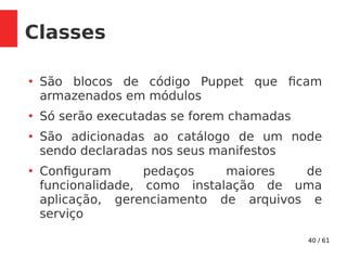 40 / 61
Classes
●
São blocos de código Puppet que ficam
armazenados em módulos
●
Só serão executadas se forem chamadas
●
São adicionadas ao catálogo de um node
sendo declaradas nos seus manifestos
●
Configuram pedaços maiores de
funcionalidade, como instalação de uma
aplicação, gerenciamento de arquivos e
serviço
 