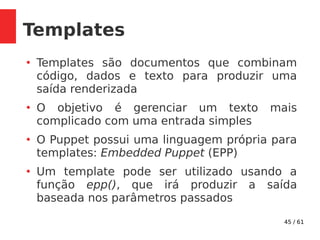 45 / 61
Templates
●
Templates são documentos que combinam
código, dados e texto para produzir uma
saída renderizada
●
O objetivo é gerenciar um texto mais
complicado com uma entrada simples
●
O Puppet possui uma linguagem própria para
templates: Embedded Puppet (EPP)
●
Um template pode ser utilizado usando a
função epp(), que irá produzir a saída
baseada nos parâmetros passados
 