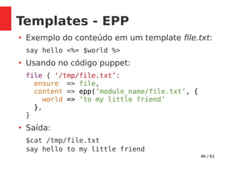 46 / 61
Templates - EPP
●
Exemplo do conteúdo em um template file.txt:
say hello <%= $world %>
●
Usando no código puppet:
file { ‘/tmp/file.txt’:
ensure => file,
content => epp(‘module_name/file.txt’, {
world => ‘to my little friend’
},
}
●
Saída:
$cat /tmp/file.txt
say hello to my little friend
 