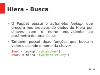 49 / 61
Hiera - Busca
●
O Puppet possui o automatic lookup, que
procura nos arquivos de dados do Hiera por
chaves com o nome equivalente ao
parâmetro de uma classe
●
Também possui duas funções que buscam
valores usando o nome da chave:
$var = lookup(‘myhierakey’)
$var2 = hiera(‘myotherhierakey’)
 