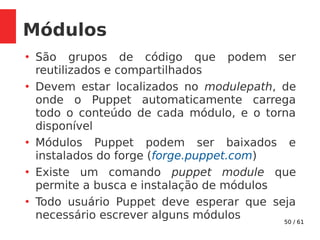 50 / 61
Módulos
●
São grupos de código que podem ser
reutilizados e compartilhados
●
Devem estar localizados no modulepath, de
onde o Puppet automaticamente carrega
todo o conteúdo de cada módulo, e o torna
disponível
●
Módulos Puppet podem ser baixados e
instalados do forge (forge.puppet.com)
●
Existe um comando puppet module que
permite a busca e instalação de módulos
●
Todo usuário Puppet deve esperar que seja
necessário escrever alguns módulos
 