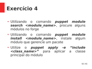 52 / 61
Exercício 4
●
Utilizando o comando puppet module
search <module_name>, procure alguns
módulos no forge
●
Utilizando o comando puppet module
install <module_name>, instale algum
módulo que gerencie um pacote
●
Utilize o puppet apply -e “include
<class_name>” para aplicar a classe
principal do módulo
 