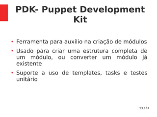 53 / 61
PDK- Puppet Development
Kit
●
Ferramenta para auxílio na criação de módulos
●
Usado para criar uma estrutura completa de
um módulo, ou converter um módulo já
existente
●
Suporte a uso de templates, tasks e testes
unitário
 