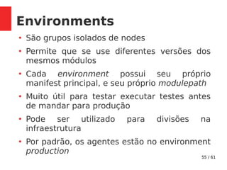 55 / 61
Environments
●
São grupos isolados de nodes
●
Permite que se use diferentes versões dos
mesmos módulos
●
Cada environment possui seu próprio
manifest principal, e seu próprio modulepath
●
Muito útil para testar executar testes antes
de mandar para produção
●
Pode ser utilizado para divisões na
infraestrutura
●
Por padrão, os agentes estão no environment
production
 