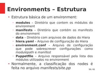 56 / 61
Environments – Estrutura
●
Estrutura básica de um environment:
– modules – Diretório que contem os módulos do
environment
– manifests – Diretório que contém os manifests
do environment
– data – Diretório com arquivos de dados do Hiera
– hiera.yaml – Arquivo de configuração do Hiera
– environment.conf – Arquivo de configuração
que pode sobrescrever configurações como
modulepath e manifest
– Puppetfile – Arquivo responsável pela lista dos
módulos utilizados no environment
●
Normalmente, a classificação dos nodes é
feita no arquivo manifests/site.pp
 