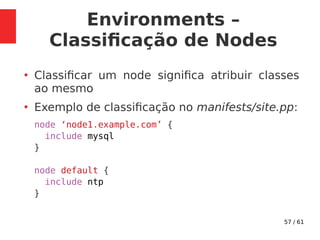 57 / 61
Environments –
Classificação de Nodes
●
Classificar um node significa atribuir classes
ao mesmo
●
Exemplo de classificação no manifests/site.pp:
node ‘node1.example.com’ {
include mysql
}
node default {
include ntp
}
 