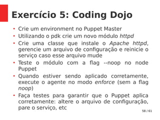 58 / 61
Exercício 5: Coding Dojo
●
Crie um environment no Puppet Master
●
Utilizando o pdk crie um novo módulo httpd
●
Crie uma classe que instale o Apache httpd,
gerencie um arquivo de configuração e reinicie o
serviço caso esse arquivo mude
●
Teste o módulo com a flag --noop no node
Puppet
●
Quando estiver sendo aplicado corretamente,
execute o agente no modo enforce (sem a flag
noop)
●
Faça testes para garantir que o Puppet aplica
corretamente: altere o arquivo de configuração,
pare o serviço, etc
 