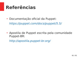 61 / 61
Referências
●
Documentação oficial da Puppet:
https://puppet.com/docs/puppet/5.5/
●
Apostila de Puppet escrita pela comunidade
Puppet-BR:
http://apostila.puppet-br.org/
 