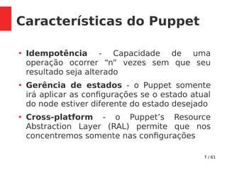 7 / 61
Características do Puppet
●
Idempotência - Capacidade de uma
operação ocorrer “n” vezes sem que seu
resultado seja alterado
●
Gerência de estados - o Puppet somente
irá aplicar as configurações se o estado atual
do node estiver diferente do estado desejado
●
Cross-platform - o Puppet’s Resource
Abstraction Layer (RAL) permite que nos
concentremos somente nas configurações
 