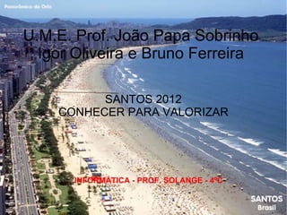 U.M.E. Prof. João Papa Sobrinho
  Igor Oliveira e Bruno Ferreira

          SANTOS 2012
    CONHECER PARA VALORIZAR




      INFORMÁTICA - PROF. SOLANGE - 4ºC
 