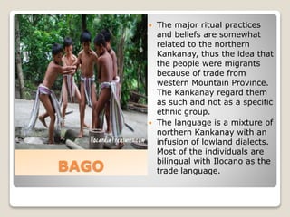 BAGO
 The major ritual practices
and beliefs are somewhat
related to the northern
Kankanay, thus the idea that
the people were migrants
because of trade from
western Mountain Province.
The Kankanay regard them
as such and not as a specific
ethnic group.
 The language is a mixture of
northern Kankanay with an
infusion of lowland dialects.
Most of the individuals are
bilingual with Ilocano as the
trade language.
 