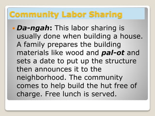Community Labor Sharing
 Da-ngah: This labor sharing is
usually done when building a house.
A family prepares the building
materials like wood and pal-ot and
sets a date to put up the structure
then announces it to the
neighborhood. The community
comes to help build the hut free of
charge. Free lunch is served.
 