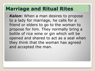 Marriage and Ritual Rites
 Kalon: When a man desires to propose
to a lady for marriage, he calls for a
friend or elders to go to the woman to
propose for him. They normally bring a
bottle of rice wine or gin which will be
opened and shared to act as a seal when
they think that the woman has agreed
and accepted the man.
 