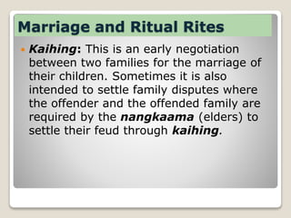 Marriage and Ritual Rites
 Kaihing: This is an early negotiation
between two families for the marriage of
their children. Sometimes it is also
intended to settle family disputes where
the offender and the offended family are
required by the nangkaama (elders) to
settle their feud through kaihing.
 
