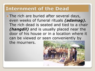 Internment of the Dead
 The rich are buried after several days,
even weeks of funeral rituals (adamag).
The rich dead is seated and tied to a chair
(hangdil) and is usually placed near the
door of his house or in a location where it
can be viewed or seen conveniently by
the mourners.
 