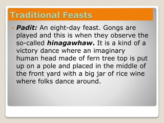 Traditional Feasts
 Padit: An eight-day feast. Gongs are
played and this is when they observe the
so-called hinagawhaw. It is a kind of a
victory dance where an imaginary
human head made of fern tree top is put
up on a pole and placed in the middle of
the front yard with a big jar of rice wine
where folks dance around.
 