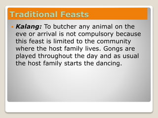 Traditional Feasts
 Kalang: To butcher any animal on the
eve or arrival is not compulsory because
this feast is limited to the community
where the host family lives. Gongs are
played throughout the day and as usual
the host family starts the dancing.
 