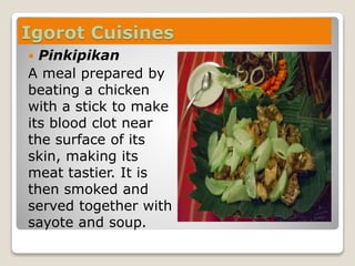 Igorot Cuisines
 Pinkipikan
A meal prepared by
beating a chicken
with a stick to make
its blood clot near
the surface of its
skin, making its
meat tastier. It is
then smoked and
served together with
sayote and soup.
 