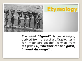 Etymology
The word "Igorot" is an eponym,
derived from the archaic Tagalog term
for "mountain people" (formed from
the prefix i-, "dweller of" and golot,
"mountain range").
 