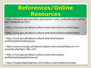 References/Online
Resources
• http://benguet.gov.ph/index.php?option=com_content&view=article
&id=209&Itemid=271
• http://ncca.gov.ph/about-culture-and-arts/culture-profile/bago/
• http://ncca.gov.ph/about-culture-and-arts/culture-profile/ibaloi/
• http://ncca.gov.ph/about-culture-and-arts/culture-
profile/ikalahankalanguya/
• http://www.ncca.gov.ph/about-culture-and-arts/articles-on-c-n-
a/article.php?igm=4&i=227
• http://ncca.gov.ph/about-culture-and-arts/culture-
profile/kankanaykankana-ey/
• http://myplanetphilippines.com/culture-and-tradition/canao/
 
