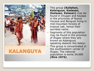 KALANGUYA
 This group (Kallahan,
Kalanguya, Kadasan,
Ikalasan, Kalasan) may be
found in Imugan and Kayapa
in the provinces of Nueva
Vizcaya and Benguet living in
mid-mountain forests of
tropical oak, hence their
ascribed name.
 Segments of this population
may be found in the province
of Ifugao where they are
known as Kalanguya,
speaking dialects like Keleyi.
 This group is concentrated in
the southwestern corner of
Ifugao. The national
population is some 34,000
(Rice 1974).
 