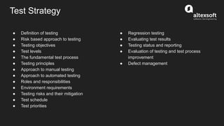 Test Strategy
● Definition of testing
● Risk based approach to testing
● Testing objectives
● Test levels
● The fundamental test process
● Testing principles
● Approach to manual testing
● Approach to automated testing
● Roles and responsibilities
● Environment requirements
● Testing risks and their mitigation
● Test schedule
● Test priorities
● Regression testing
● Evaluating test results
● Testing status and reporting
● Evaluation of testing and test process
improvement
● Defect management
 