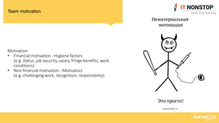 Team motivation
Motivation
• Financial motivation - Hygiene factors
(e.g. status, job security, salary, fringe benefits, work
conditions)
• Non-financial motivation - Motivators
(e.g. challenging work, recognition, responsibility)
 