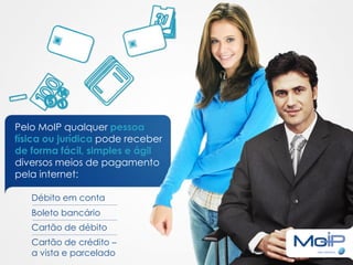 Pelo MoIP qualquer pessoa
física ou jurídica pode receber
de forma fácil, simples e ágil
diversos meios de pagamento
pela internet:

   Débito em conta
   Boleto bancário
   Cartão de débito
   Cartão de crédito –
   a vista e parcelado
 
