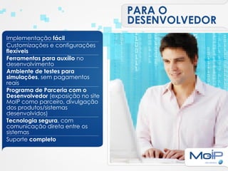 PARA O
                                   DESENVOLVEDOR
Implementação fácil
Customizações e configurações
flexíveis
Ferramentas para auxílio no
desenvolvimento
Ambiente de testes para
simulações, sem pagamentos
reais
Programa de Parceria com o
Desenvolvedor (exposição no site
MoIP como parceiro, divulgação
dos produtos/sistemas
desenvolvidos)
Tecnologia segura, com
comunicação direta entre os
sistemas
Suporte completo
 
